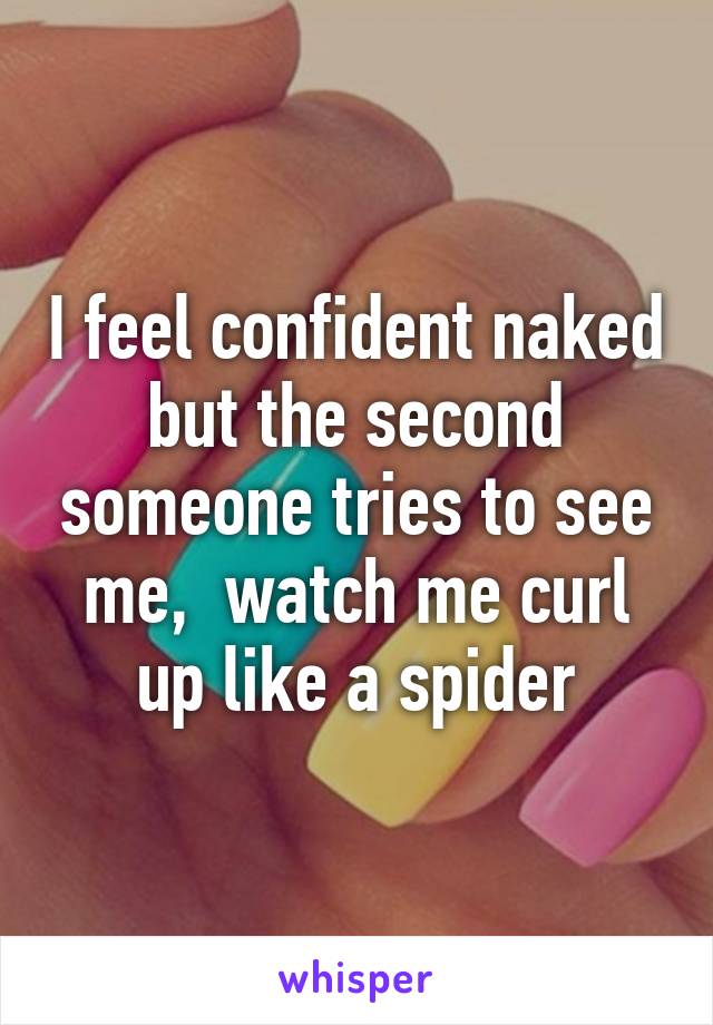 I feel confident naked but the second someone tries to see me,  watch me curl up like a spider