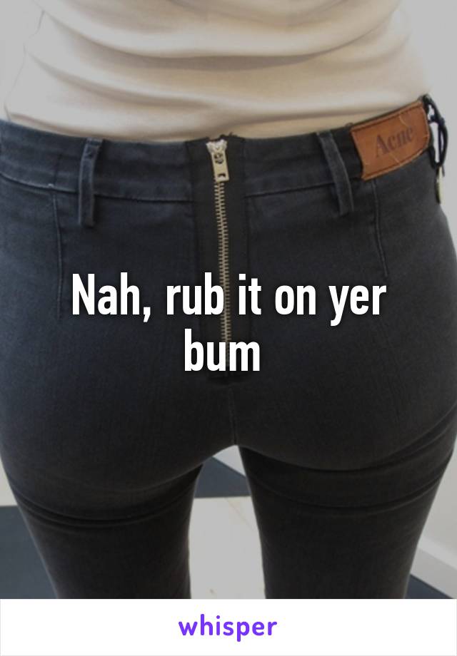 Nah, rub it on yer bum 