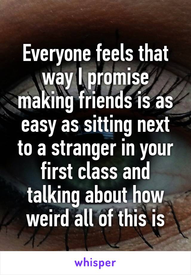 Everyone feels that way I promise making friends is as easy as sitting next to a stranger in your first class and talking about how weird all of this is