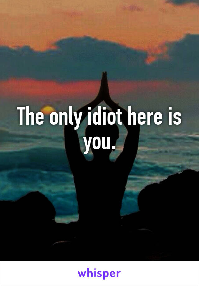 The only idiot here is you.
