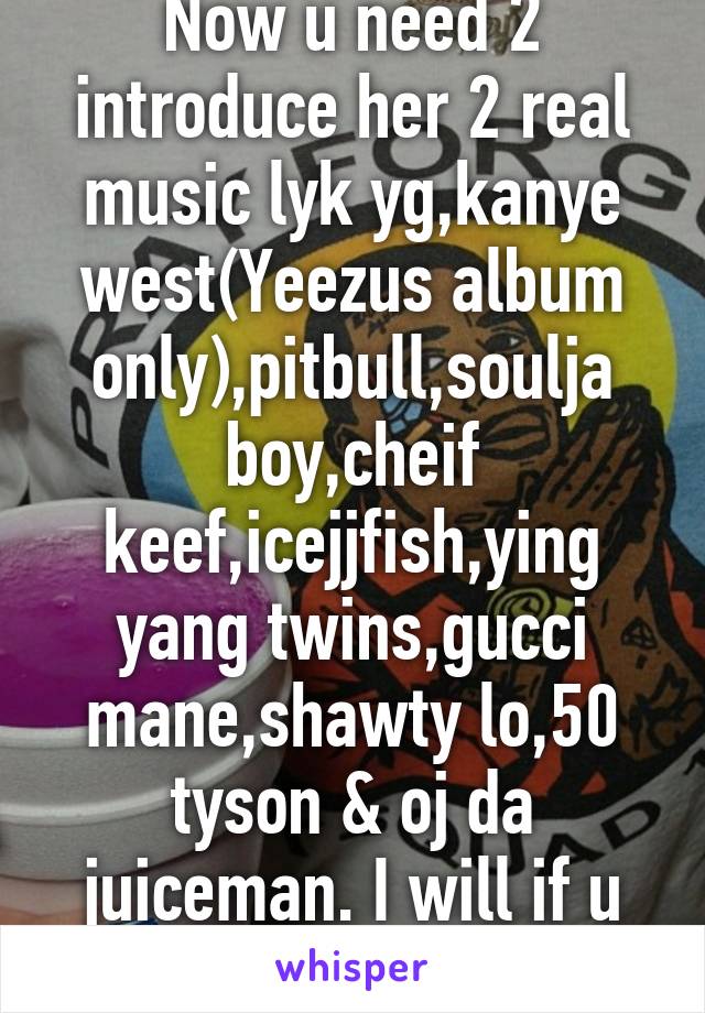 Now u need 2 introduce her 2 real music lyk yg,kanye west(Yeezus album only),pitbull,soulja boy,cheif keef,icejjfish,ying yang twins,gucci mane,shawty lo,50 tyson & oj da juiceman. I will if u don't b