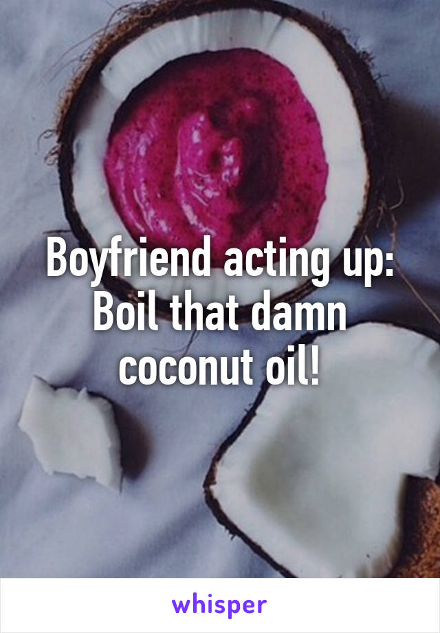 Boyfriend acting up:
Boil that damn coconut oil!