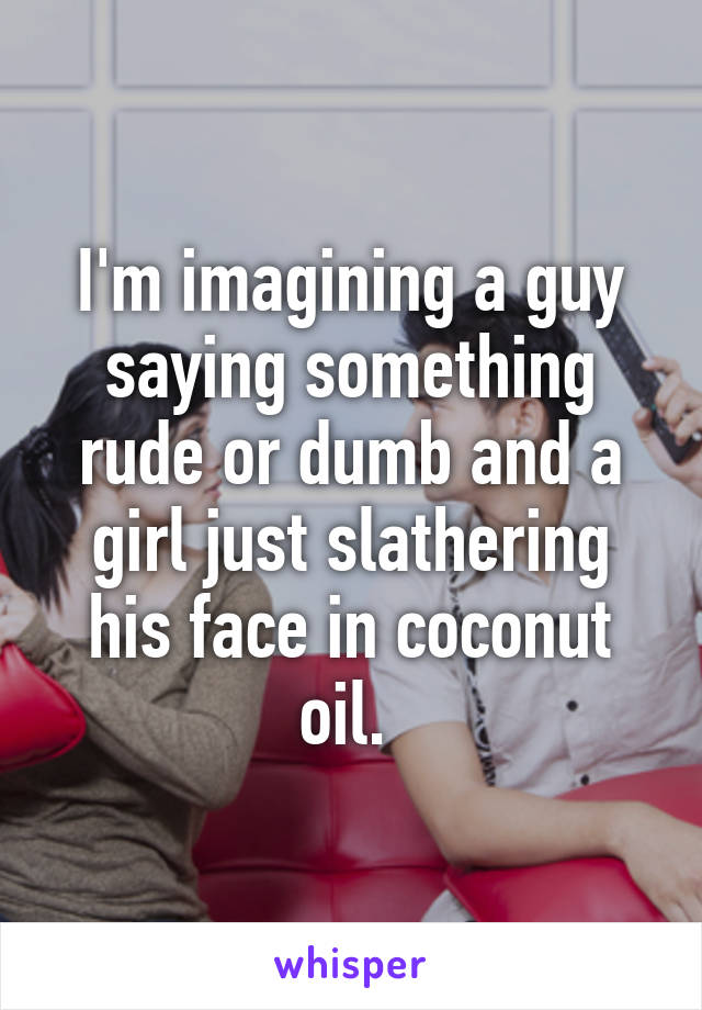 I'm imagining a guy saying something rude or dumb and a girl just slathering his face in coconut oil. 