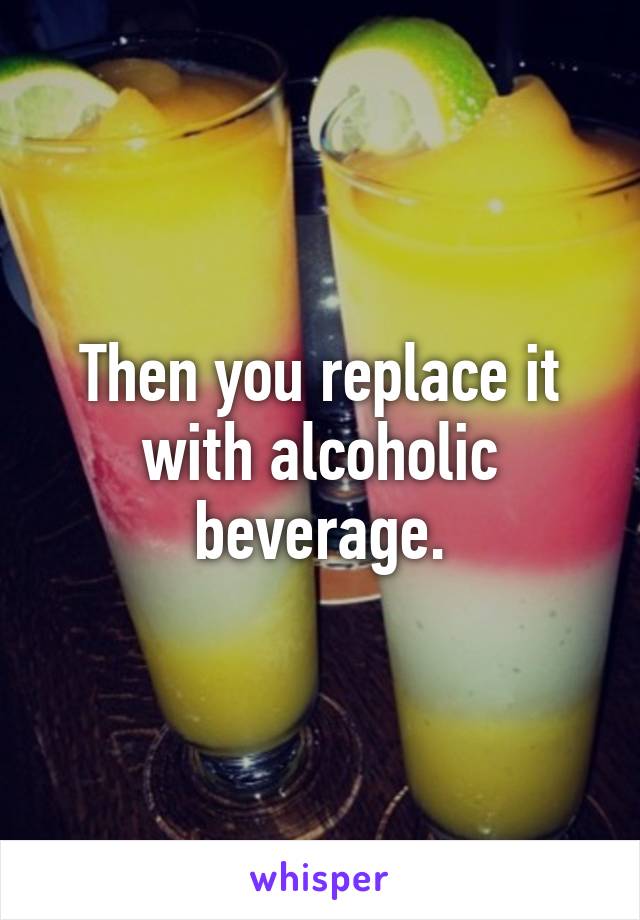 Then you replace it with alcoholic beverage.