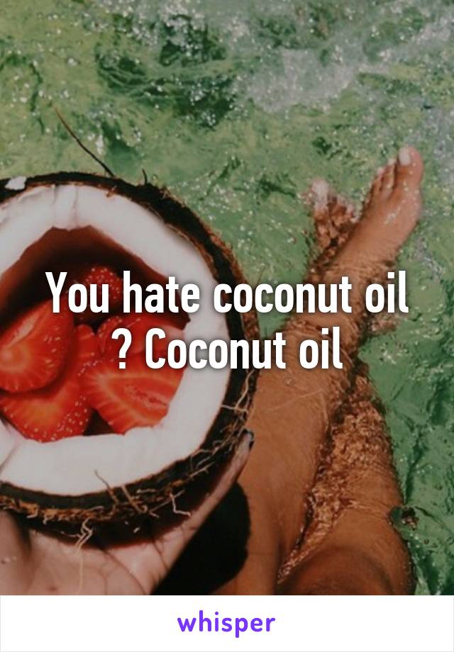 You hate coconut oil ? Coconut oil