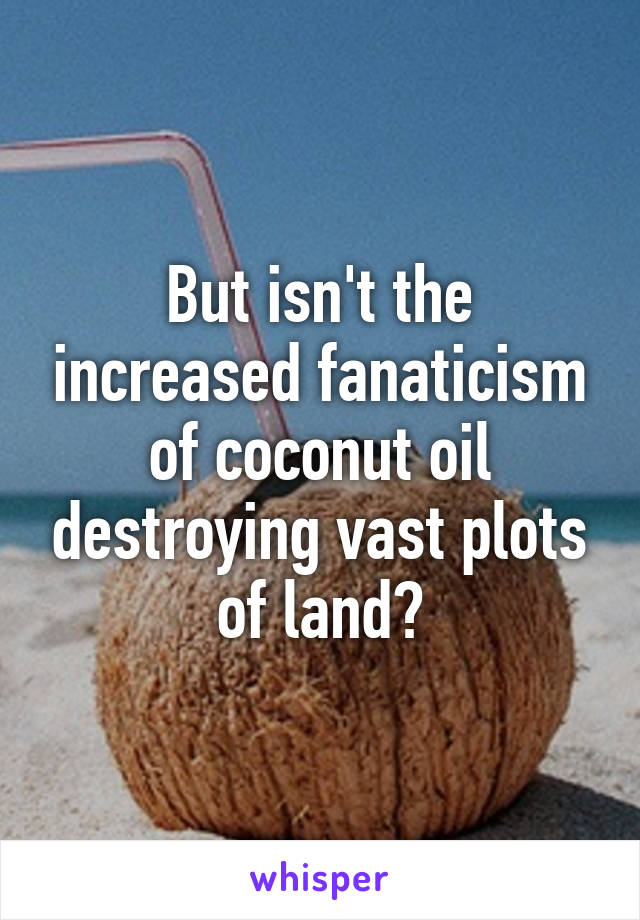 But isn't the increased fanaticism of coconut oil destroying vast plots of land?