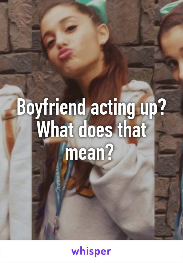 Boyfriend acting up? What does that mean? 