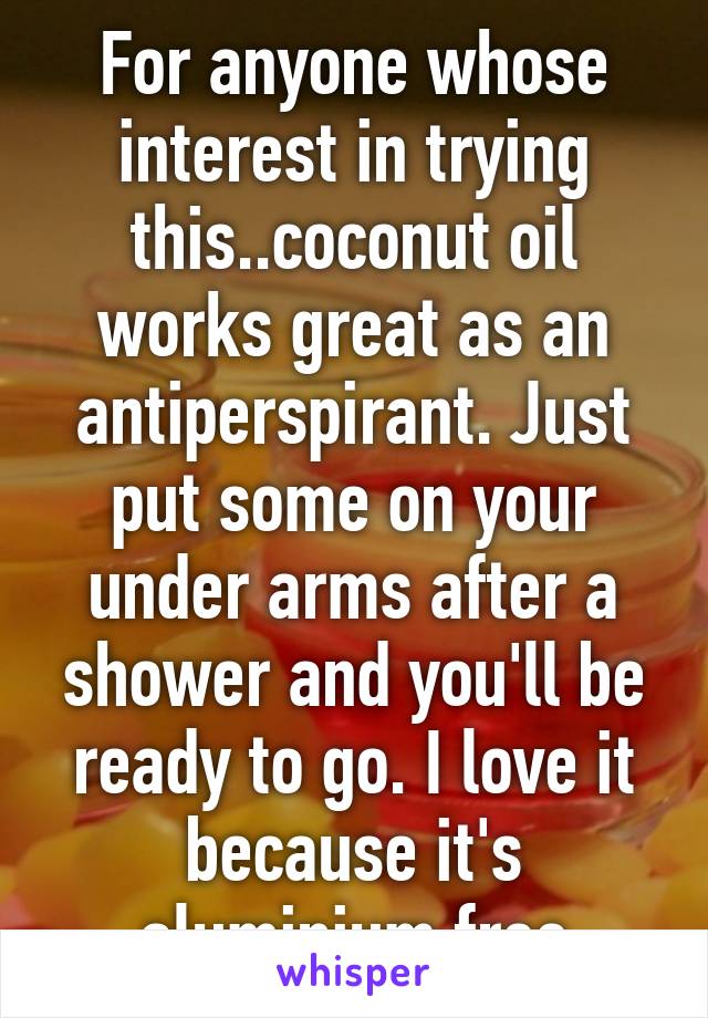 For anyone whose interest in trying this..coconut oil works great as an antiperspirant. Just put some on your under arms after a shower and you'll be ready to go. I love it because it's aluminium free