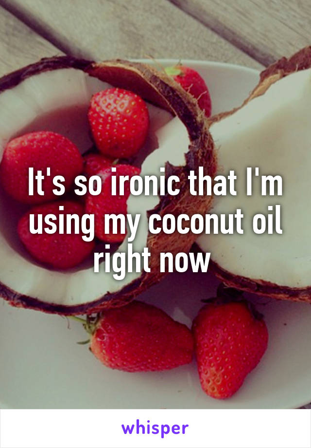 It's so ironic that I'm using my coconut oil right now 