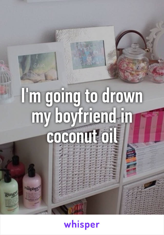 I'm going to drown my boyfriend in coconut oil