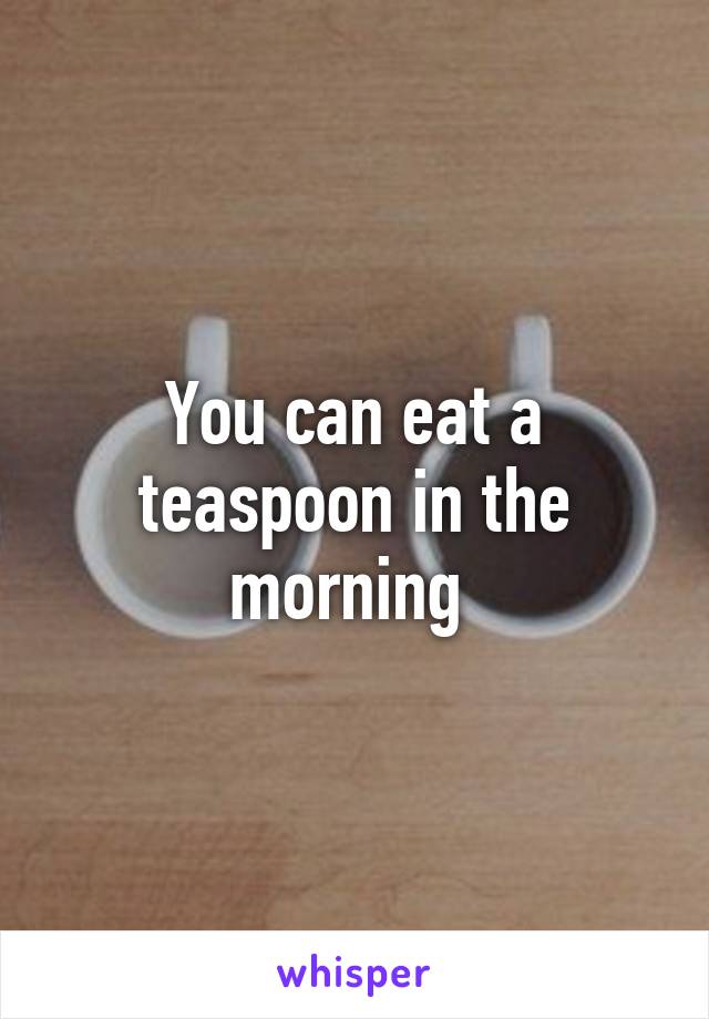 You can eat a teaspoon in the morning 