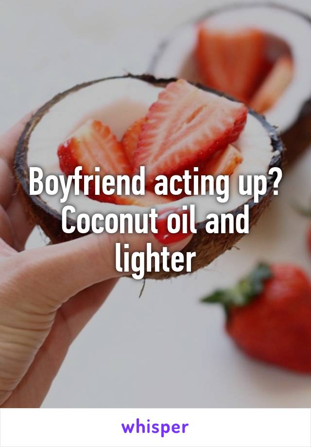 Boyfriend acting up? Coconut oil and lighter