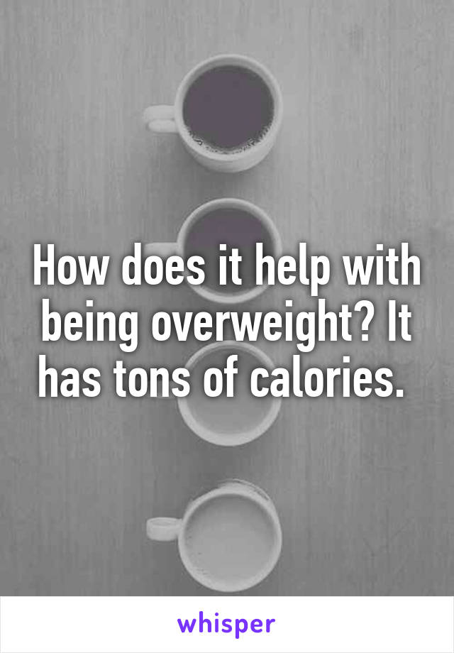 How does it help with being overweight? It has tons of calories. 