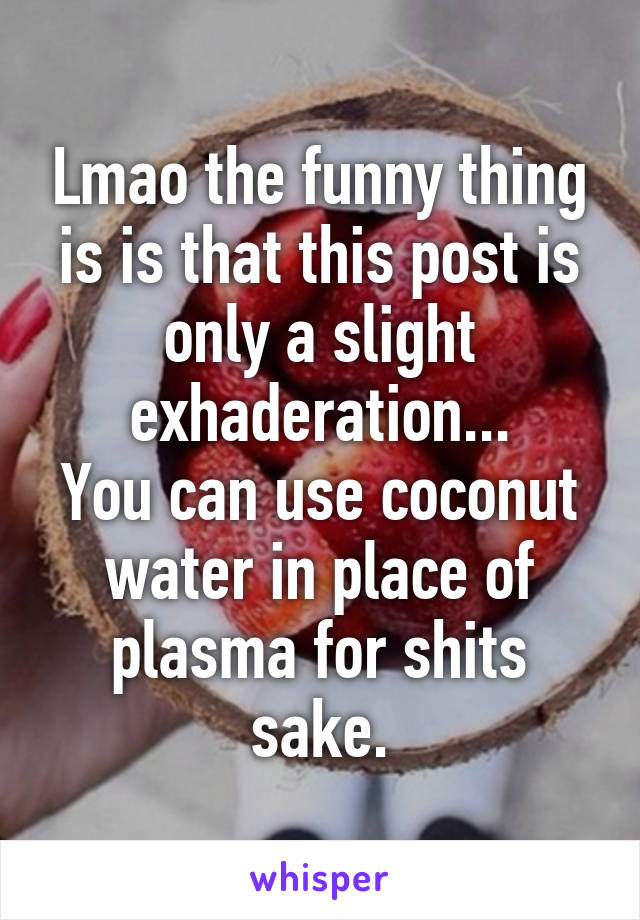 Lmao the funny thing is is that this post is only a slight exhaderation...
You can use coconut water in place of plasma for shits sake.