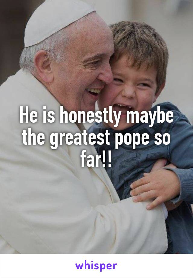 He is honestly maybe the greatest pope so far!!