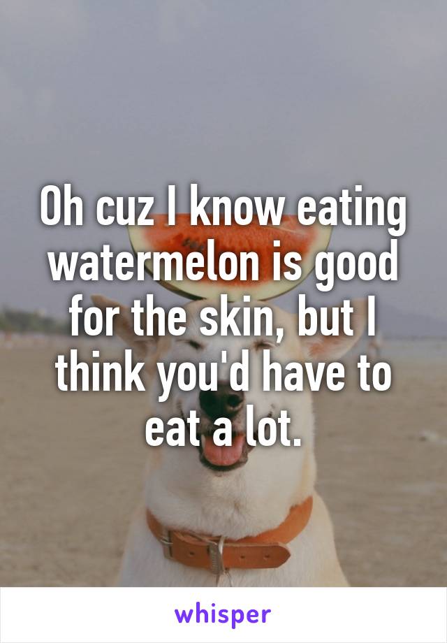 Oh cuz I know eating watermelon is good for the skin, but I think you'd have to eat a lot.