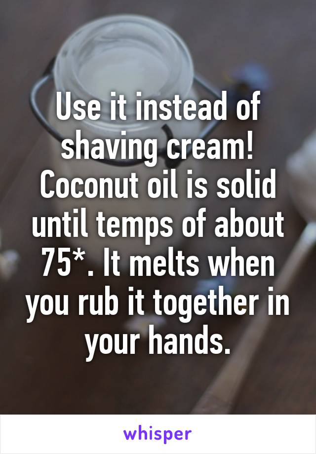 Use it instead of shaving cream! Coconut oil is solid until temps of about 75*. It melts when you rub it together in your hands.