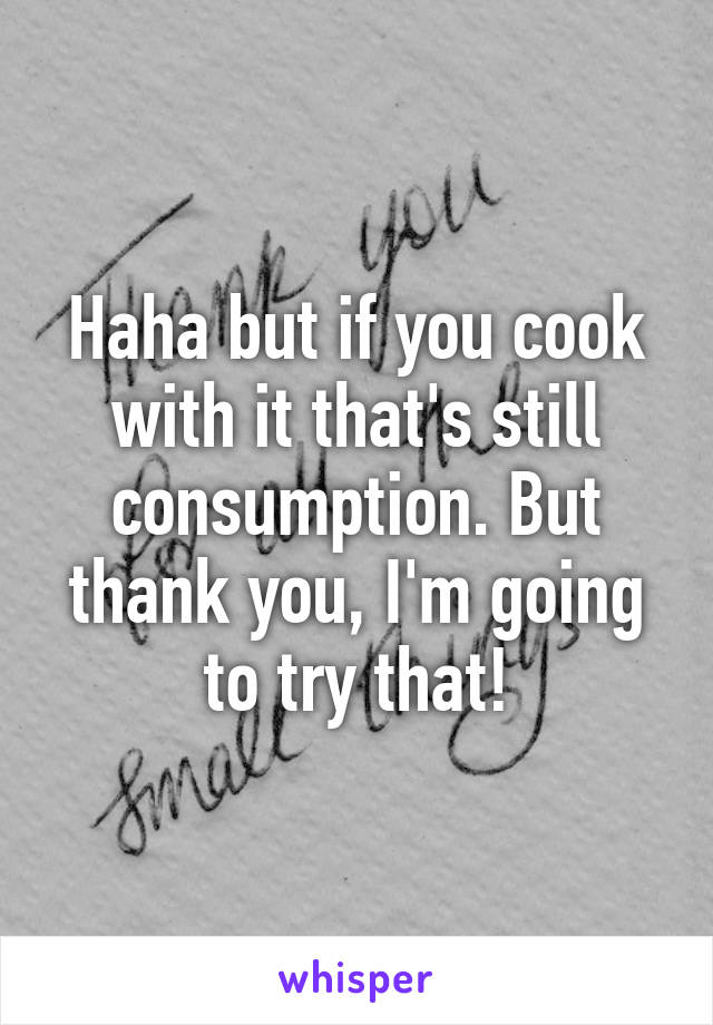 Haha but if you cook with it that's still consumption. But thank you, I'm going to try that!