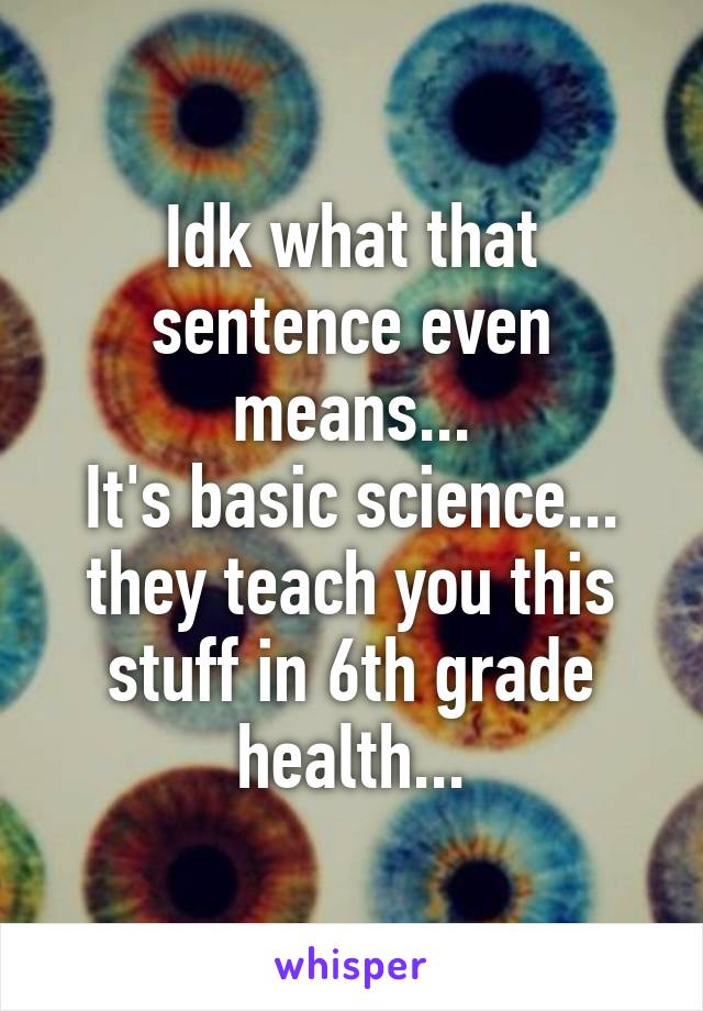 Idk what that sentence even means...
It's basic science... they teach you this stuff in 6th grade health...