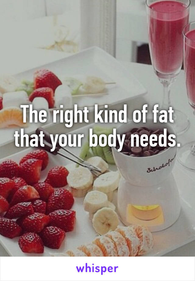 The right kind of fat that your body needs. 