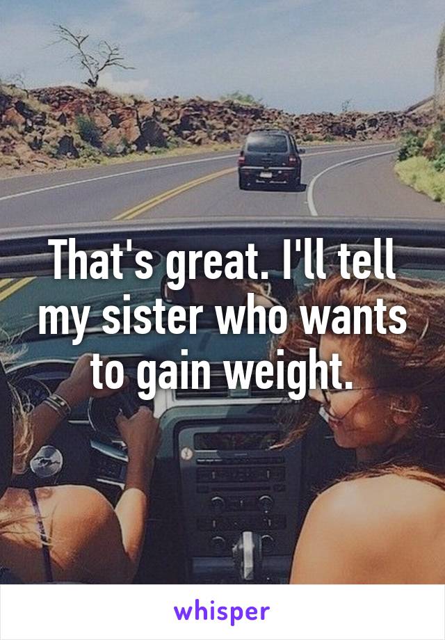 That's great. I'll tell my sister who wants to gain weight.