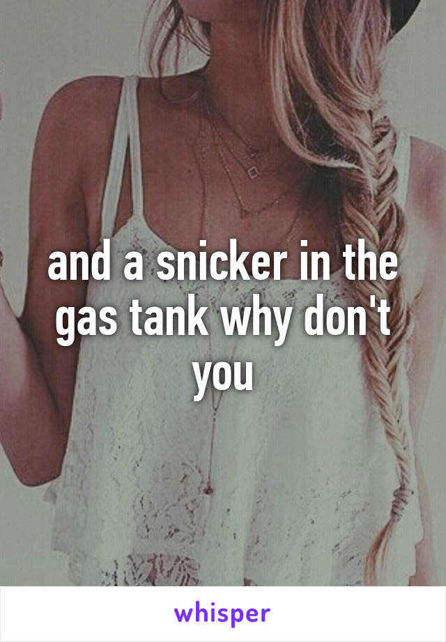 and a snicker in the gas tank why don't you