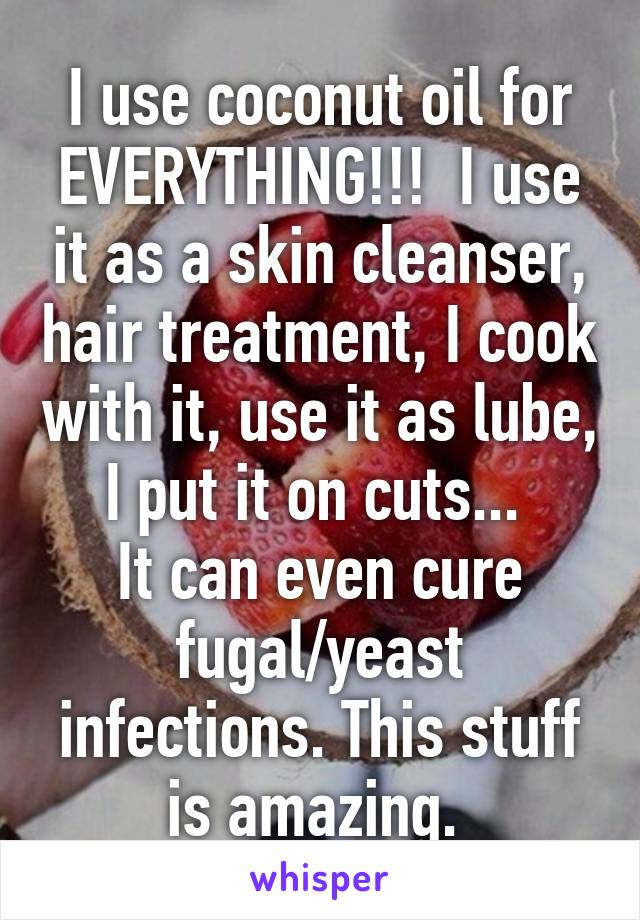 I use coconut oil for EVERYTHING!!!  I use it as a skin cleanser, hair treatment, I cook with it, use it as lube, I put it on cuts... 
It can even cure fugal/yeast infections. This stuff is amazing. 