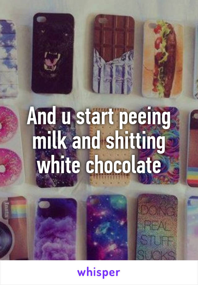 And u start peeing milk and shitting white chocolate