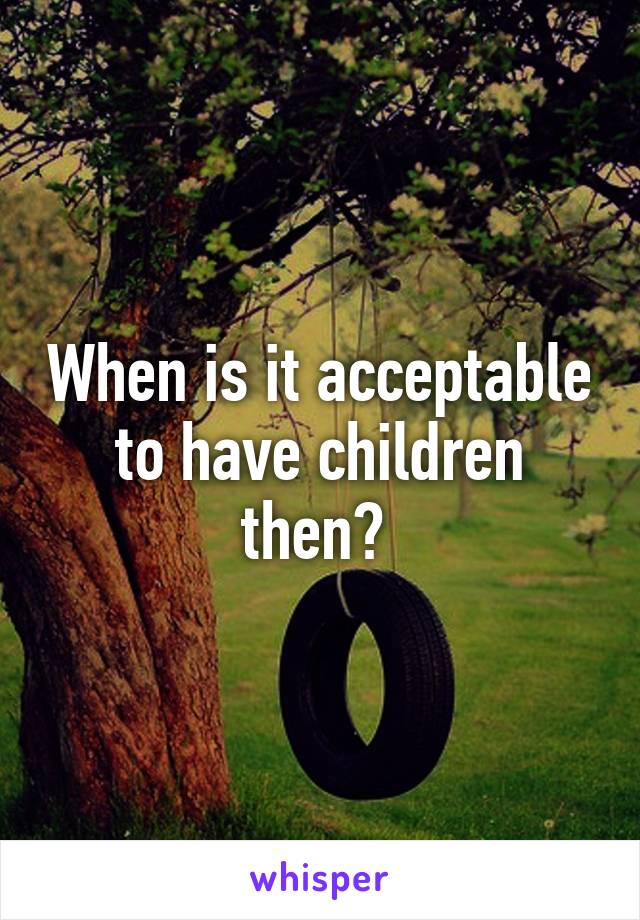 When is it acceptable to have children then? 