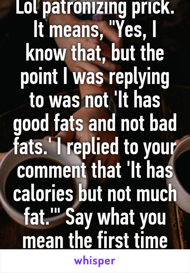 Lol patronizing prick. It means, "Yes, I know that, but the point I was replying to was not 'It has good fats and not bad fats.' I replied to your comment that 'It has calories but not much fat.'" Say what you mean the first time around.