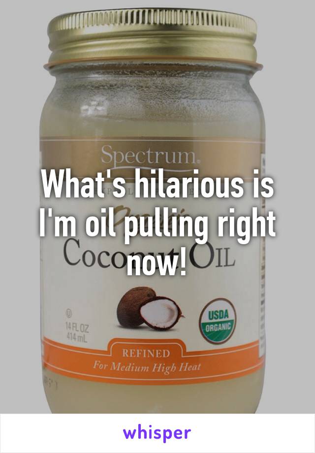 What's hilarious is I'm oil pulling right now!