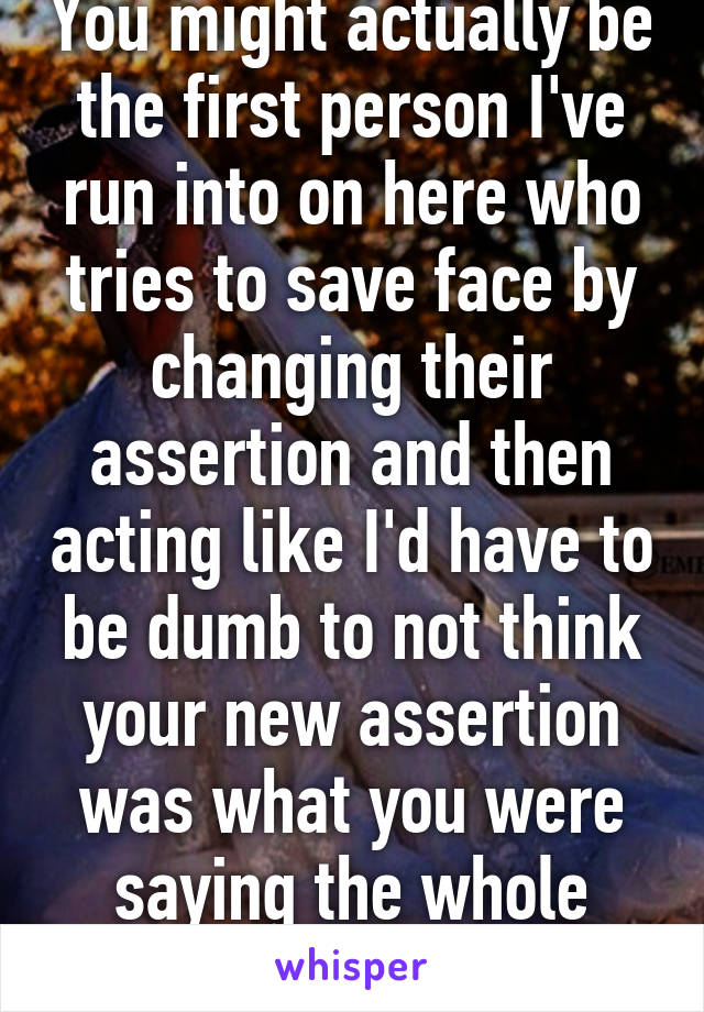 You might actually be the first person I've run into on here who tries to save face by changing their assertion and then acting like I'd have to be dumb to not think your new assertion was what you were saying the whole time...