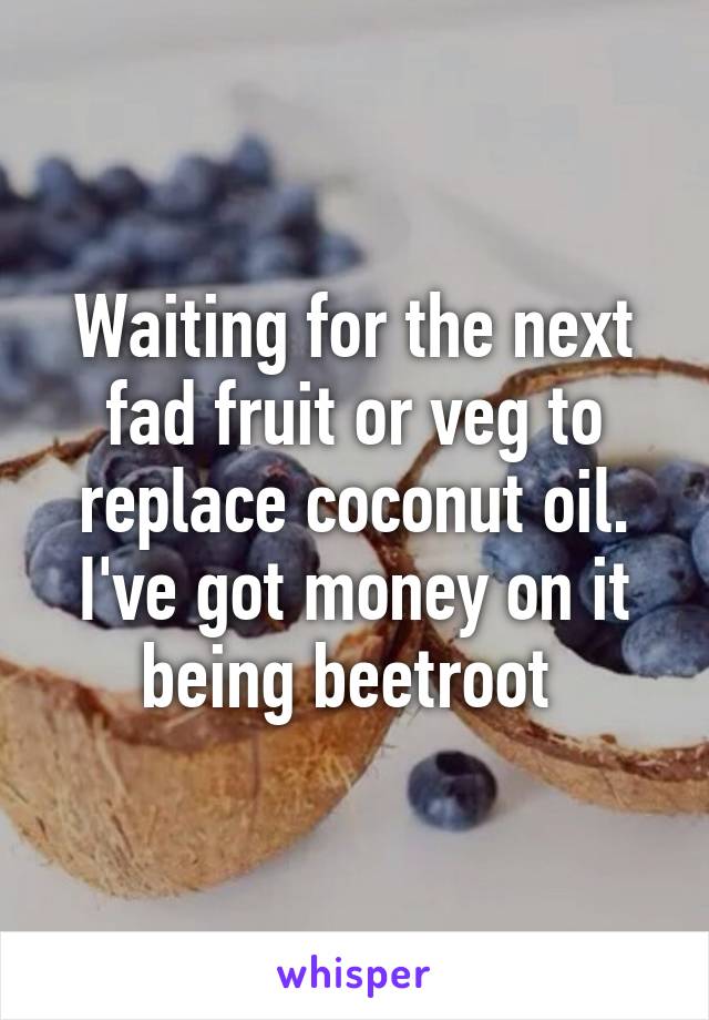 Waiting for the next fad fruit or veg to replace coconut oil. I've got money on it being beetroot 