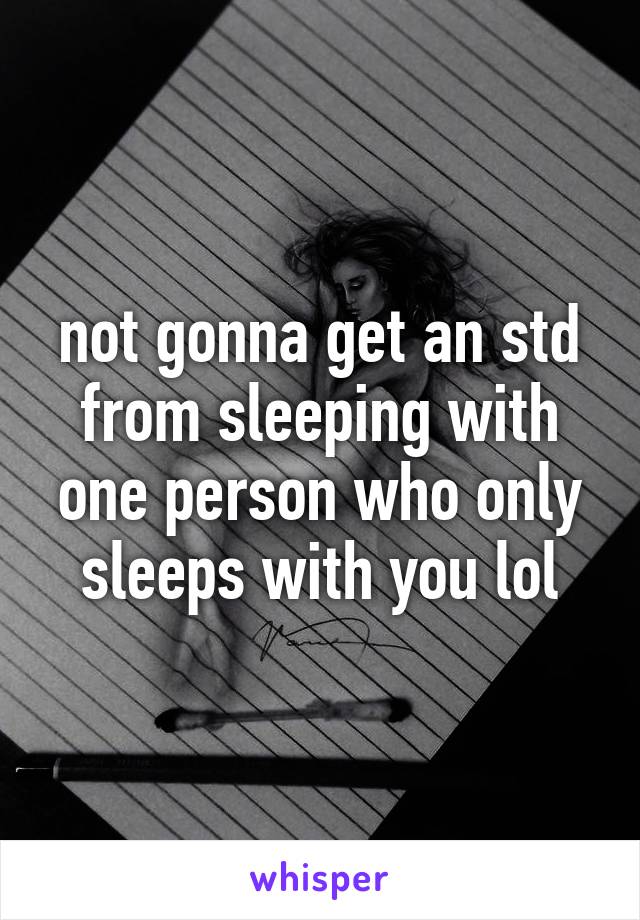 not gonna get an std from sleeping with one person who only sleeps with you lol