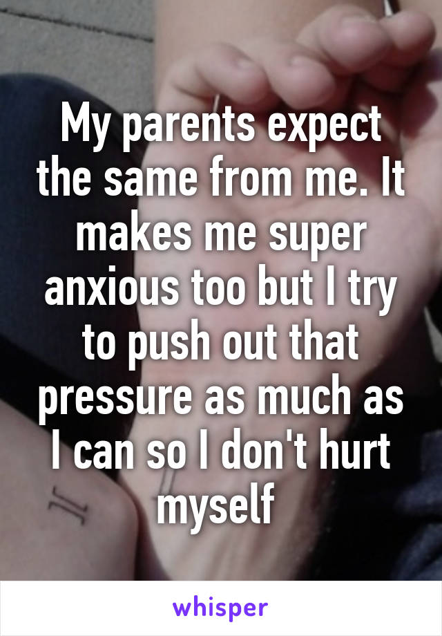 My parents expect the same from me. It makes me super anxious too but I try to push out that pressure as much as I can so I don't hurt myself 