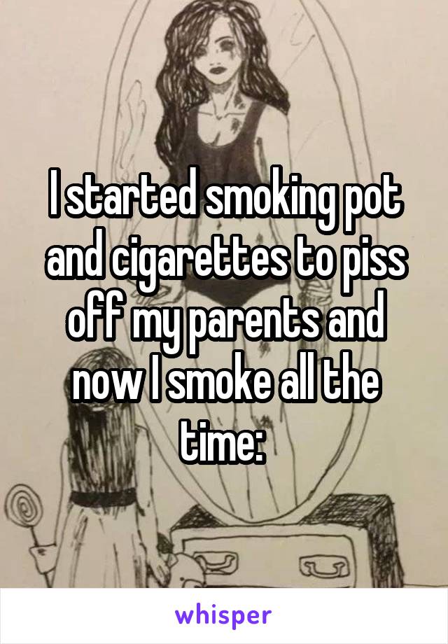 I started smoking pot and cigarettes to piss off my parents and now I smoke all the time: \