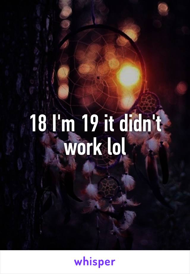 18 I'm 19 it didn't work lol