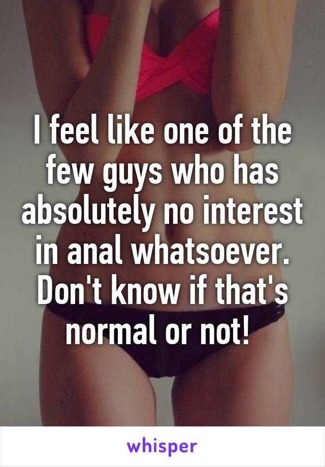I feel like one of the few guys who has absolutely no interest in anal whatsoever. Don't know if that's normal or not! 