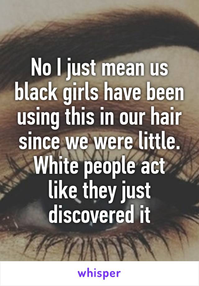 No I just mean us black girls have been using this in our hair since we were little.
White people act like they just discovered it