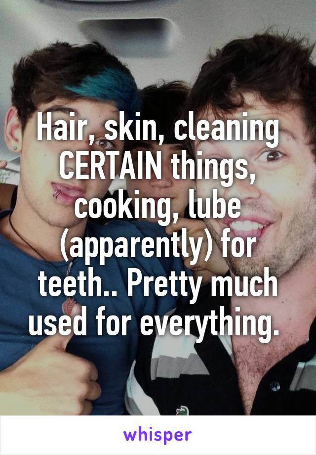 Hair, skin, cleaning CERTAIN things, cooking, lube (apparently) for teeth.. Pretty much used for everything. 