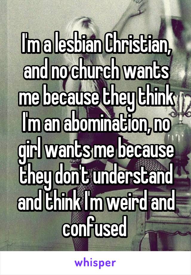 I'm a lesbian Christian, and no church wants me because they think I'm an abomination, no girl wants me because they don't understand and think I'm weird and confused 