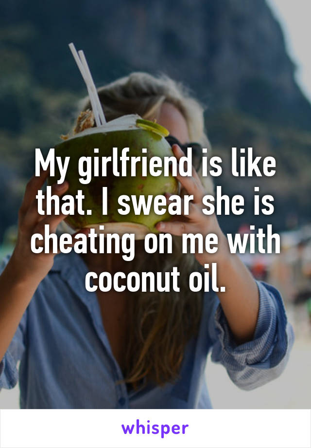 My girlfriend is like that. I swear she is cheating on me with coconut oil.