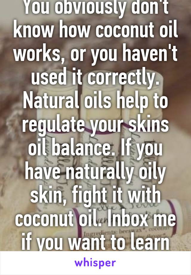 You obviously don't know how coconut oil works, or you haven't used it correctly. Natural oils help to regulate your skins oil balance. If you have naturally oily skin, fight it with coconut oil. Inbox me if you want to learn more. 