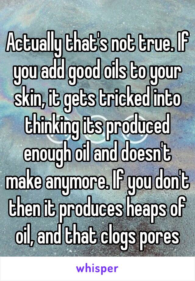 Actually that's not true. If you add good oils to your skin, it gets tricked into thinking its produced enough oil and doesn't make anymore. If you don't then it produces heaps of oil, and that clogs pores