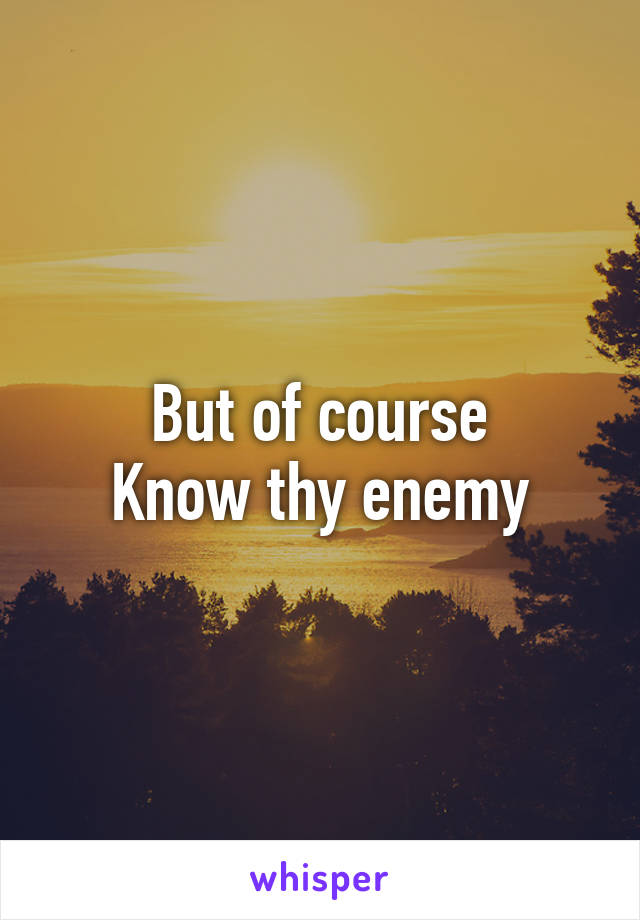 But of course
Know thy enemy