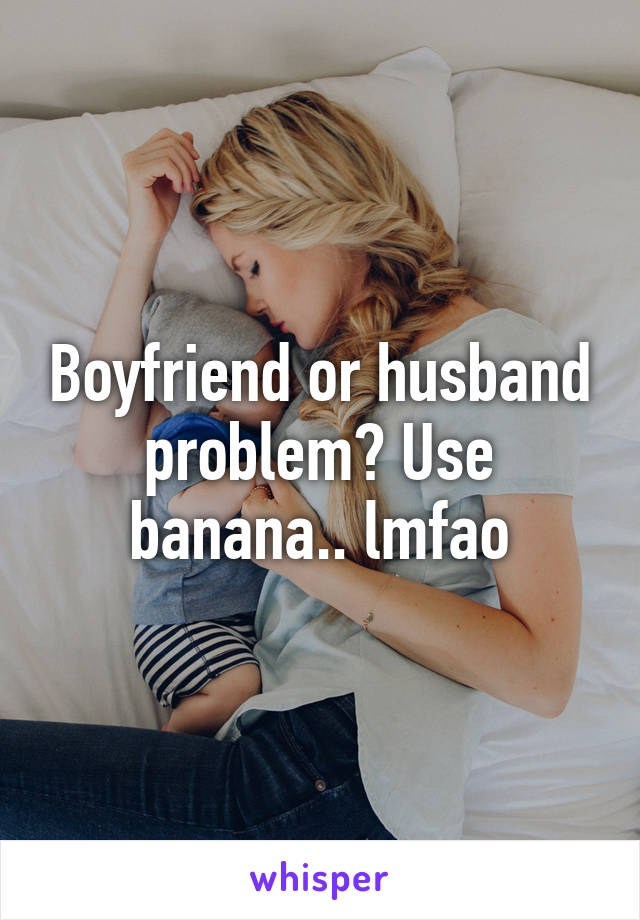 Boyfriend or husband problem? Use banana.. lmfao