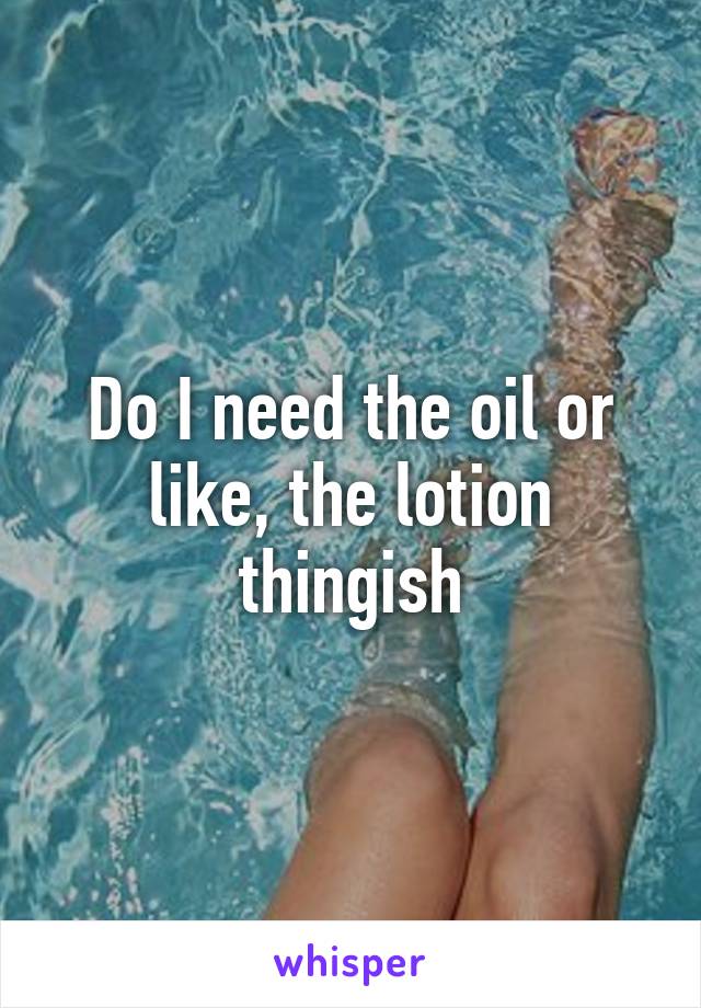 Do I need the oil or like, the lotion thingish