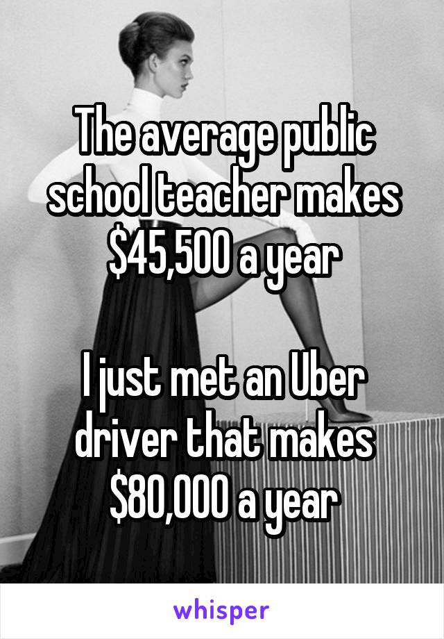 The average public school teacher makes $45,500 a year

I just met an Uber driver that makes $80,000 a year