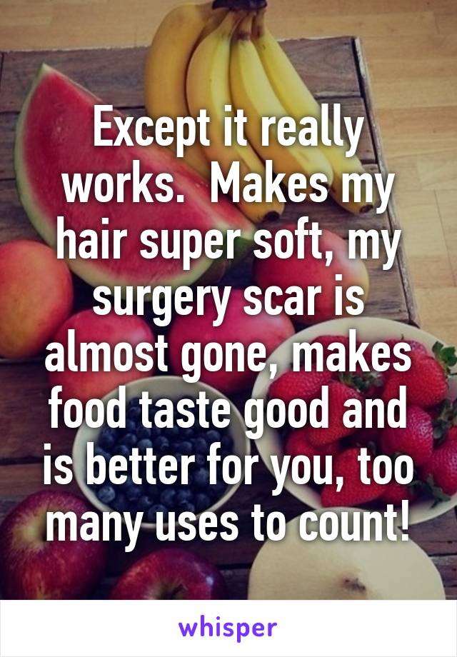 Except it really works.  Makes my hair super soft, my surgery scar is almost gone, makes food taste good and is better for you, too many uses to count!