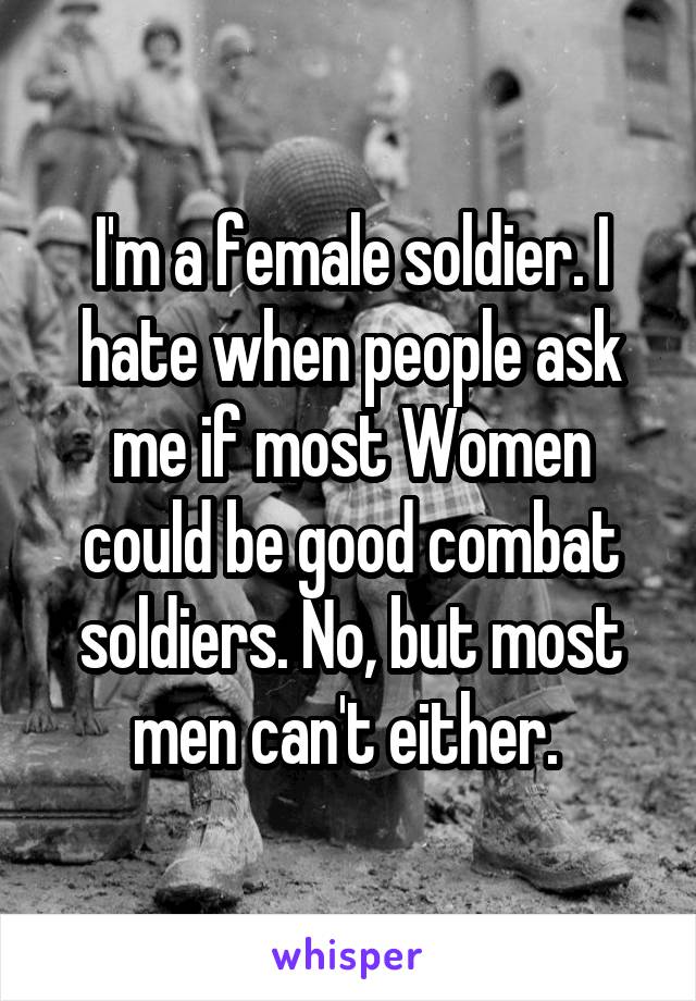 I'm a female soldier. I hate when people ask me if most Women could be good combat soldiers. No, but most men can't either. 